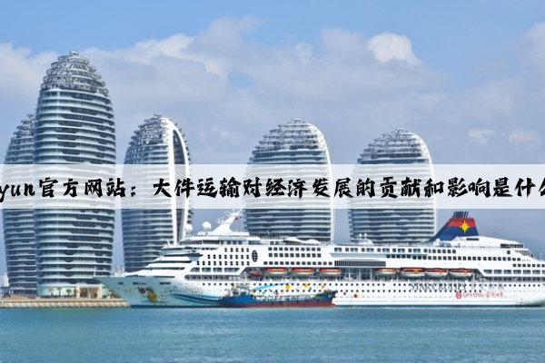 Kaiyun官方网站：大件运输对经济发展的贡献和影响是什么？