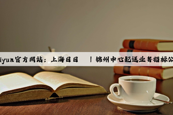 Kaiyun官方网站：上海日日辔 | 锦州中心配送业务招标公告